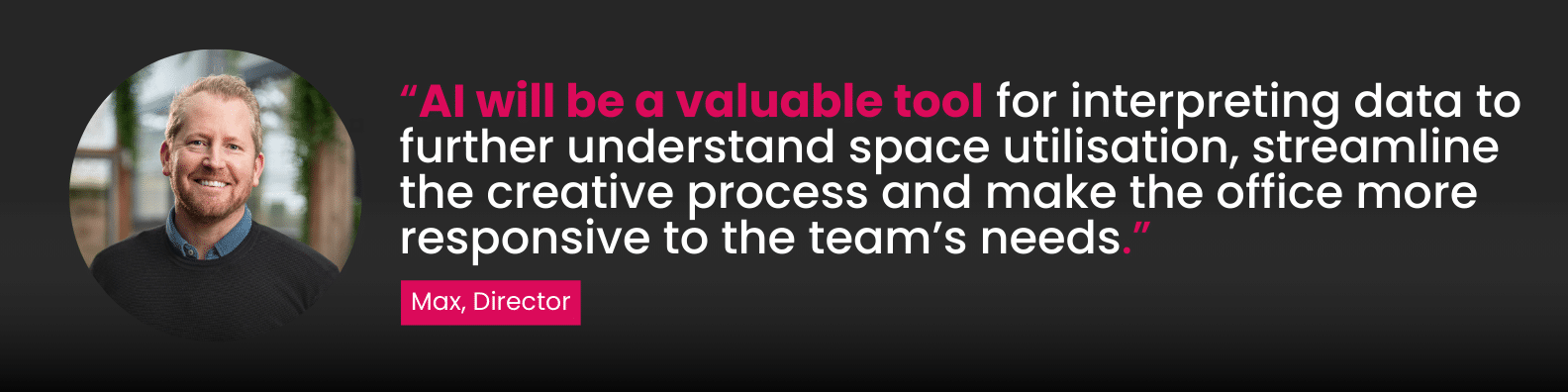 “AI will be a valuable tool for interpreting data to further understand space utilisation, streamline the creative process and make the office more responsive to the team’s needs.”