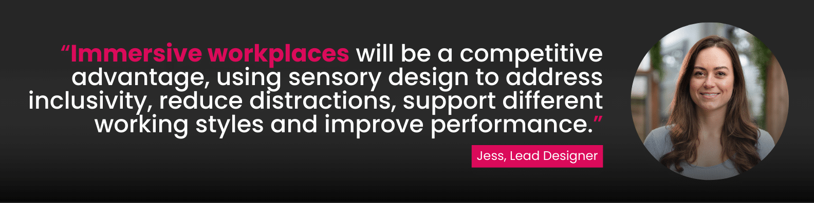 “Immersive workplaces will be a competitive advantage, using sensory design to address inclusivity, reduce distractions, support different working styles and improve performance.”