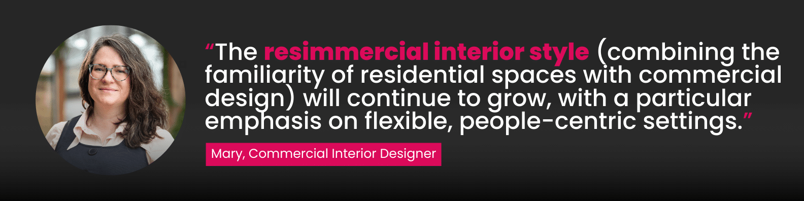 “The resimmercial interior style (combining the familiarity of residential spaces with commercial design) will continue to grow, with a particular emphasis on flexible, people-centric settings.”