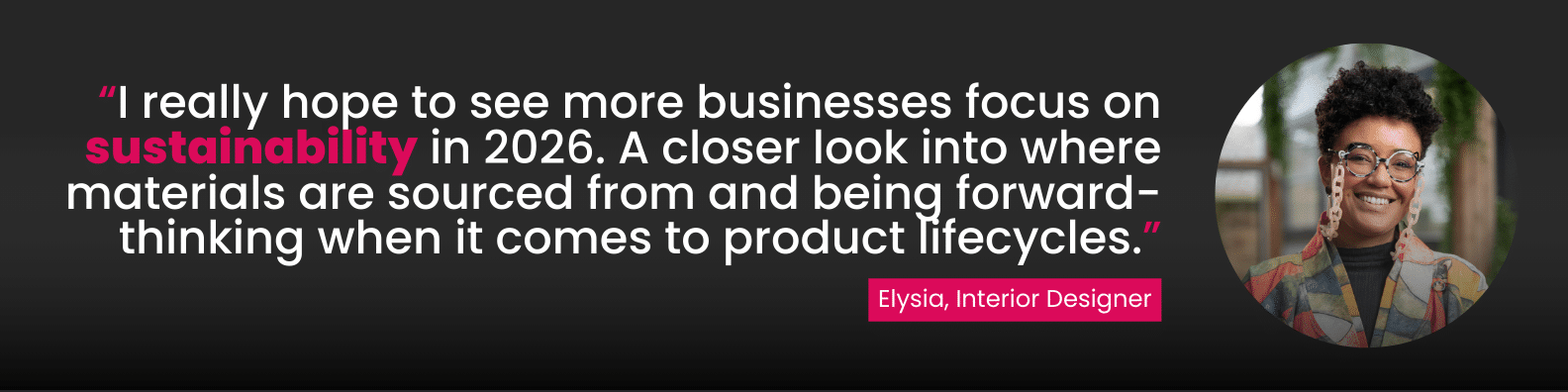 “I really hope to see more businesses focus on sustainability in 2026. A closer look into where materials are sourced from and being forward-thinking when it comes to product lifecycles.”